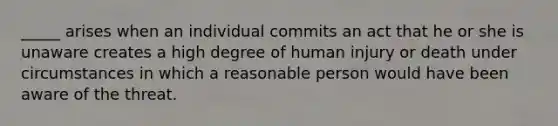 _____ arises when an individual commits an act that he or she is unaware creates a high degree of human injury or death under circumstances in which a reasonable person would have been aware of the threat.