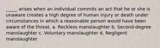 _____ arises when an individual commits an act that he or she is unaware creates a high degree of human injury or death under circumstances in which a reasonable person would have been aware of the threat. a. Reckless manslaughter b. Second-degree manslaughter c. Voluntary manslaughter d. Negligent manslaughter