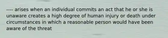 ---- arises when an individual commits an act that he or she is unaware creates a high degree of human injury or death under circumstances in which a reasonable person would have been aware of the threat