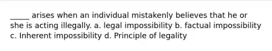 _____ arises when an individual mistakenly believes that he or she is acting illegally. a. legal impossibility b. factual impossibility c. Inherent impossibility d. Principle of legality