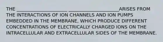 THE ______________________ ______________________ARISES FROM THE INTERACTIONS OF ION CHANNELS AND ION PUMPS EMBEDDED IN THE MEMBRANE, WHICH PRODUCE DIFFERENT CONCENTRATIONS OF ELECTRICALLY CHARGED IONS ON THE INTRACELLULAR AND EXTRACELLULAR SIDES OF THE MEMBRANE.