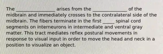 The _________________ arises from the _______________ of the midbrain and immediately crosses to the contralateral side of the midbrain. The fibers terminate in the first _____ spinal cord segments on interneurons in intermediate and ventral gray matter. This tract mediates reflex postural movements in response to visual input in order to move the head and neck in a position to visualize an object.