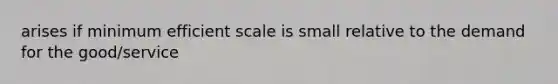 arises if minimum efficient scale is small relative to the demand for the good/service