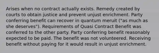 Arises when no contract actually exists. Remedy created by courts to obtain justice and prevent unjust enrichment. Party conferring benefit can recover in quantum meruit ("as much as she deserves"). Requirements of Quasi Contract Benefit was conferred to the other party. Party conferring benefit reasonably expected to be paid. The benefit was not volunteered. Receiving benefit without paying for it would result in unjust enrichment.