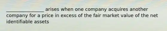 ________________ arises when one company acquires another company for a price in excess of the fair market value of the net identifiable assets