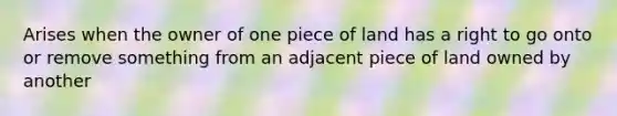 Arises when the owner of one piece of land has a right to go onto or remove something from an adjacent piece of land owned by another