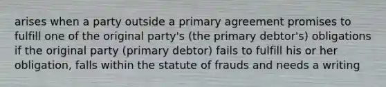 arises when a party outside a primary agreement promises to fulfill one of the original party's (the primary debtor's) obligations if the original party (primary debtor) fails to fulfill his or her obligation, falls within the statute of frauds and needs a writing