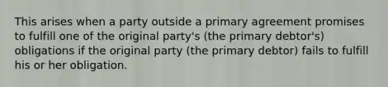 This arises when a party outside a primary agreement promises to fulfill one of the original party's (the primary debtor's) obligations if the original party (the primary debtor) fails to fulfill his or her obligation.