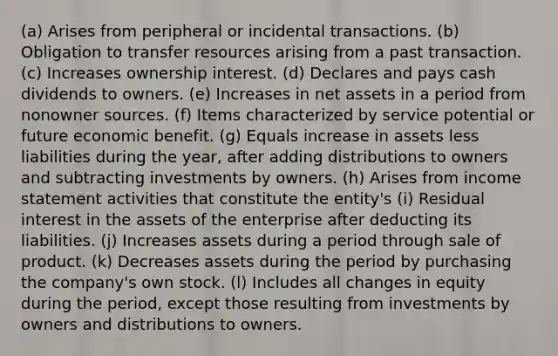 (a) Arises from peripheral or incidental transactions. (b) Obligation to transfer resources arising from a past transaction. (c) Increases ownership interest. (d) Declares and pays cash dividends to owners. (e) Increases in net assets in a period from nonowner sources. (f) Items characterized by service potential or future economic benefit. (g) Equals increase in assets less liabilities during the year, after adding distributions to owners and subtracting investments by owners. (h) Arises from income statement activities that constitute the entity's (i) Residual interest in the assets of the enterprise after deducting its liabilities. (j) Increases assets during a period through sale of product. (k) Decreases assets during the period by purchasing the company's own stock. (l) Includes all changes in equity during the period, except those resulting from investments by owners and distributions to owners.