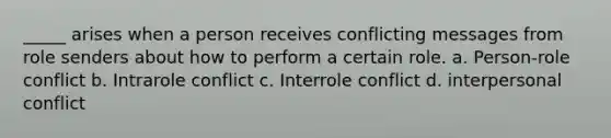 _____ arises when a person receives conflicting messages from role senders about how to perform a certain role. a. Person-role conflict b. Intrarole conflict c. Interrole conflict d. interpersonal conflict