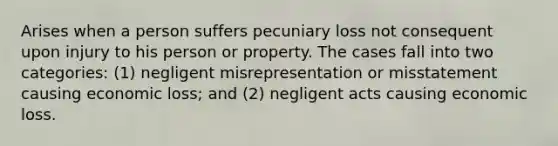 Arises when a person suffers pecuniary loss not consequent upon injury to his person or property. The cases fall into two categories: (1) negligent misrepresentation or misstatement causing economic loss; and (2) negligent acts causing economic loss.