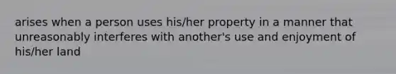 arises when a person uses his/her property in a manner that unreasonably interferes with another's use and enjoyment of his/her land