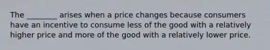 The ________ arises when a price changes because consumers have an incentive to consume less of the good with a relatively higher price and more of the good with a relatively lower price.