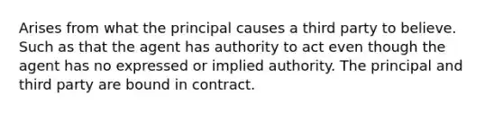 Arises from what the principal causes a third party to believe. Such as that the agent has authority to act even though the agent has no expressed or implied authority. The principal and third party are bound in contract.