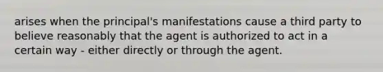 arises when the principal's manifestations cause a third party to believe reasonably that the agent is authorized to act in a certain way - either directly or through the agent.