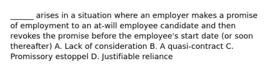 ______ arises in a situation where an employer makes a promise of employment to an at-will employee candidate and then revokes the promise before the employee's start date (or soon thereafter) A. Lack of consideration B. A quasi-contract C. Promissory estoppel D. Justifiable reliance