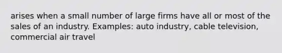 arises when a small number of large firms have all or most of the sales of an industry. Examples: auto industry, cable television, commercial air travel