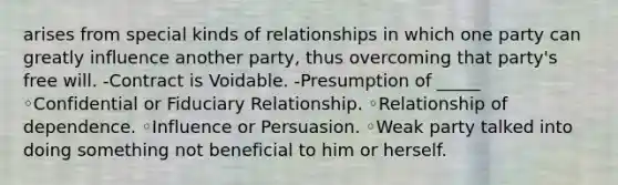 arises from special kinds of relationships in which one party can greatly influence another party, thus overcoming that party's free will. -Contract is Voidable. -Presumption of _____ ◦Confidential or Fiduciary Relationship. ◦Relationship of dependence. ◦Influence or Persuasion. ◦Weak party talked into doing something not beneficial to him or herself.