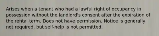 Arises when a tenant who had a lawful right of occupancy in possession without the landlord's consent after the expiration of the rental term. Does not have permission. Notice is generally not required, but self-help is not permitted.