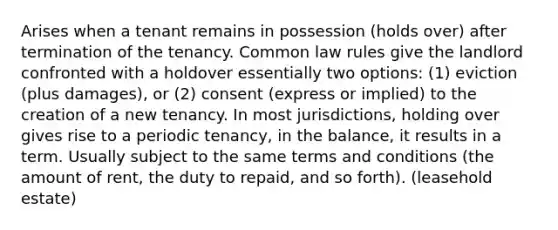 Arises when a tenant remains in possession (holds over) after termination of the tenancy. Common law rules give the landlord confronted with a holdover essentially two options: (1) eviction (plus damages), or (2) consent (express or implied) to the creation of a new tenancy. In most jurisdictions, holding over gives rise to a periodic tenancy, in the balance, it results in a term. Usually subject to the same terms and conditions (the amount of rent, the duty to repaid, and so forth). (leasehold estate)