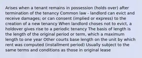 Arises when a tenant remains in possession (holds over) after termination of the tenancy Common law - landlord can evict and receive damages; or can consent (implied or express) to the creation of a new tenancy When landlord choses not to evict, a holdover gives rise to a periodic tenancy The basis of length is the length of the original period or term, which a maximum length to one year Other courts base length on the unit by which rent was computed (installment period) Usually subject to the same terms and conditions as those in original lease