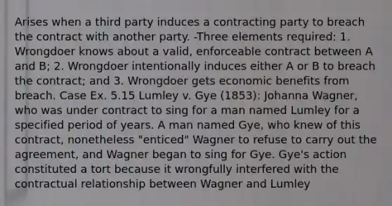 Arises when a third party induces a contracting party to breach the contract with another party. -Three elements required: 1. Wrongdoer knows about a valid, enforceable contract between A and B; 2. Wrongdoer intentionally induces either A or B to breach the contract; and 3. Wrongdoer gets economic benefits from breach. Case Ex. 5.15 Lumley v. Gye (1853): Johanna Wagner, who was under contract to sing for a man named Lumley for a specified period of years. A man named Gye, who knew of this contract, nonetheless "enticed" Wagner to refuse to carry out the agreement, and Wagner began to sing for Gye. Gye's action constituted a tort because it wrongfully interfered with the contractual relationship between Wagner and Lumley