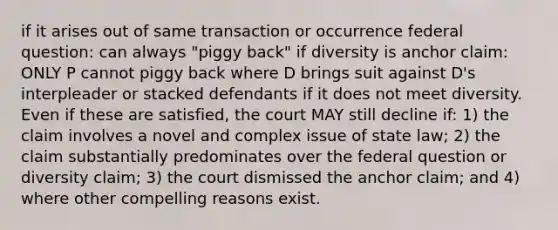 if it arises out of same transaction or occurrence federal question: can always "piggy back" if diversity is anchor claim: ONLY P cannot piggy back where D brings suit against D's interpleader or stacked defendants if it does not meet diversity. Even if these are satisfied, the court MAY still decline if: 1) the claim involves a novel and complex issue of state law; 2) the claim substantially predominates over the federal question or diversity claim; 3) the court dismissed the anchor claim; and 4) where other compelling reasons exist.