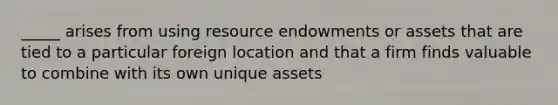 _____ arises from using resource endowments or assets that are tied to a particular foreign location and that a firm finds valuable to combine with its own unique assets