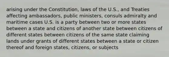 arising under the Constitution, laws of the U.S., and Treaties affecting ambassadors, public ministers, consuls admiralty and maritime cases U.S. is a party between two or more states between a state and citizens of another state between citizens of different states between citizens of the same state claiming lands under grants of different states between a state or citizen thereof and foreign states, citizens, or subjects