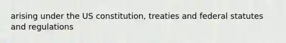 arising under the US constitution, treaties and federal statutes and regulations