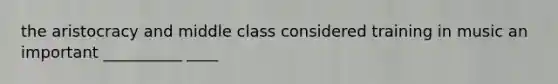 the aristocracy and middle class considered training in music an important __________ ____