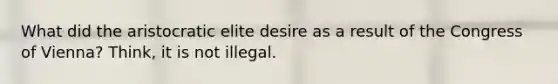 What did the aristocratic elite desire as a result of the Congress of Vienna? Think, it is not illegal.