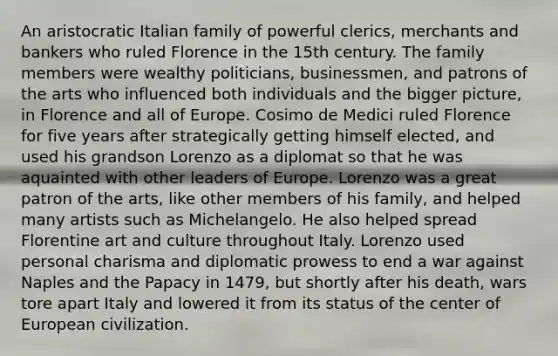 An aristocratic Italian family of powerful clerics, merchants and bankers who ruled Florence in the 15th century. The family members were wealthy politicians, businessmen, and patrons of the arts who influenced both individuals and the bigger picture, in Florence and all of Europe. Cosimo de Medici ruled Florence for five years after strategically getting himself elected, and used his grandson Lorenzo as a diplomat so that he was aquainted with other leaders of Europe. Lorenzo was a great patron of the arts, like other members of his family, and helped many artists such as Michelangelo. He also helped spread Florentine art and culture throughout Italy. Lorenzo used personal charisma and diplomatic prowess to end a war against Naples and the Papacy in 1479, but shortly after his death, wars tore apart Italy and lowered it from its status of the center of European civilization.