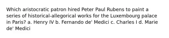 Which aristocratic patron hired Peter Paul Rubens to paint a series of historical-allegorical works for the Luxembourg palace in Paris? a. Henry IV b. Fernando de' Medici c. Charles I d. Marie de' Medici