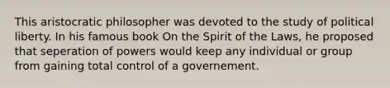 This aristocratic philosopher was devoted to the study of political liberty. In his famous book On the Spirit of the Laws, he proposed that seperation of powers would keep any individual or group from gaining total control of a governement.