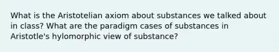 What is the Aristotelian axiom about substances we talked about in class? What are the paradigm cases of substances in Aristotle's hylomorphic view of substance?