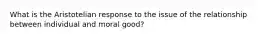 What is the Aristotelian response to the issue of the relationship between individual and moral good?