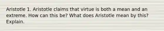 Aristotle 1. Aristotle claims that virtue is both a mean and an extreme. How can this be? What does Aristotle mean by this? Explain.