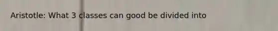 Aristotle: What 3 classes can good be divided into