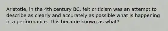 Aristotle, in the 4th century BC, felt criticism was an attempt to describe as clearly and accurately as possible what is happening in a performance. This became known as what?