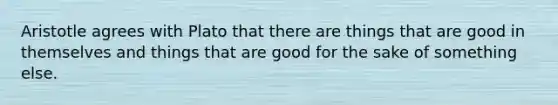 Aristotle agrees with Plato that there are things that are good in themselves and things that are good for the sake of something else.