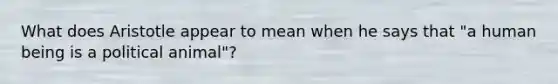 What does Aristotle appear to mean when he says that "a human being is a political animal"?