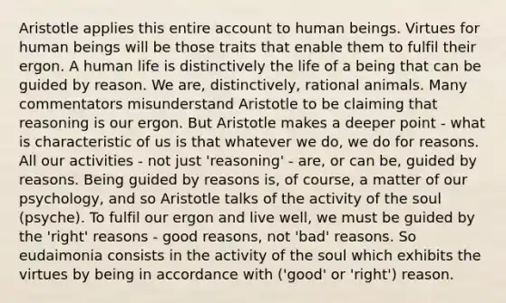 Aristotle applies this entire account to human beings. Virtues for human beings will be those traits that enable them to fulfil their ergon. A human life is distinctively the life of a being that can be guided by reason. We are, distinctively, rational animals. Many commentators misunderstand Aristotle to be claiming that reasoning is our ergon. But Aristotle makes a deeper point - what is characteristic of us is that whatever we do, we do for reasons. All our activities - not just 'reasoning' - are, or can be, guided by reasons. Being guided by reasons is, of course, a matter of our psychology, and so Aristotle talks of the activity of the soul (psyche). To fulfil our ergon and live well, we must be guided by the 'right' reasons - good reasons, not 'bad' reasons. So eudaimonia consists in the activity of the soul which exhibits the virtues by being in accordance with ('good' or 'right') reason.