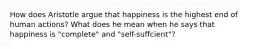 How does Aristotle argue that happiness is the highest end of human actions? What does he mean when he says that happiness is "complete" and "self-suffcient"?