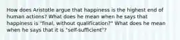 How does Aristotle argue that happiness is the highest end of human actions? What does he mean when he says that happiness is "final, without qualification?" What does he mean when he says that it is "self-sufficient"?