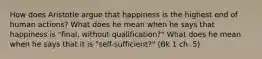 How does Aristotle argue that happiness is the highest end of human actions? What does he mean when he says that happiness is "final, without qualification?" What does he mean when he says that it is "self-sufficient?" (Bk 1 ch. 5)