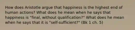 How does Aristotle argue that happiness is the highest end of human actions? What does he mean when he says that happiness is "final, without qualification?" What does he mean when he says that it is "self-sufficient?" (Bk 1 ch. 5)