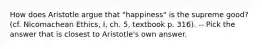 How does Aristotle argue that "happiness" is the supreme good? (cf. Nicomachean Ethics, I, ch. 5, textbook p. 316). -- Pick the answer that is closest to Aristotle's own answer.