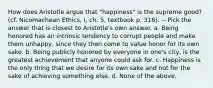 How does Aristotle argue that "happiness" is the supreme good? (cf. Nicomachean Ethics, I, ch. 5, textbook p. 316). -- Pick the answer that is closest to Aristotle's own answer. a. Being honored has an intrinsic tendency to corrupt people and make them unhappy, since they then come to value honor for its own sake. b. Being publicly honored by everyone in one's city, is the greatest achievement that anyone could ask for. c. Happiness is the only thing that we desire for its own sake and not for the sake of achieving something else. d. None of the above.