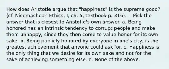 How does Aristotle argue that "happiness" is the supreme good? (cf. Nicomachean Ethics, I, ch. 5, textbook p. 316). -- Pick the answer that is closest to Aristotle's own answer. a. Being honored has an intrinsic tendency to corrupt people and make them unhappy, since they then come to value honor for its own sake. b. Being publicly honored by everyone in one's city, is the greatest achievement that anyone could ask for. c. Happiness is the only thing that we desire for its own sake and not for the sake of achieving something else. d. None of the above.